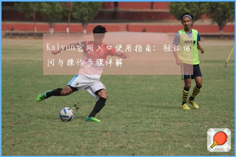Kaiyun官网入口使用指南：轻松访问与操作步骤详解